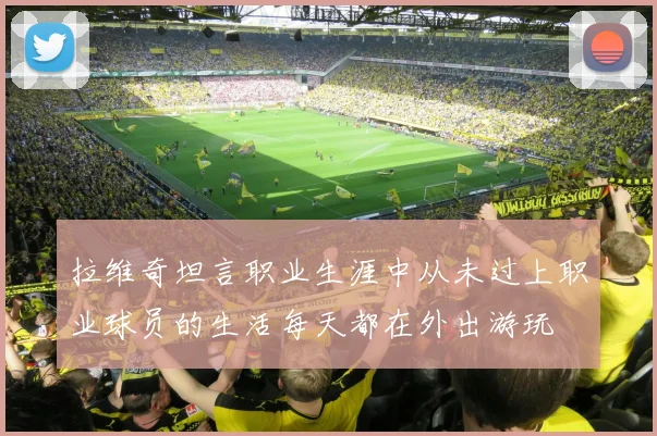 拉维奇坦言职业生涯中从未过上职业球员的生活每天都在外出游玩