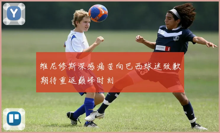 维尼修斯深感痛苦向巴西球迷致歉期待重返巅峰时刻