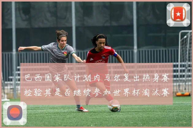 巴西国家队计划内马尔复出热身赛检验其是否继续参加世界杯淘汰赛