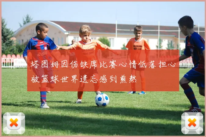 塔图姆因伤缺席比赛心情低落担心被篮球世界遗忘感到煎熬
