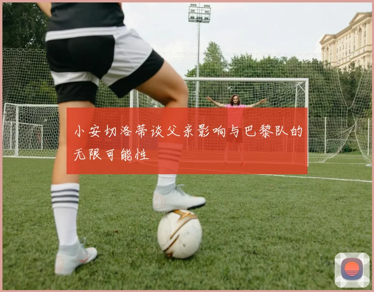 小安切洛蒂谈父亲影响与巴黎队的无限可能性