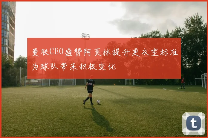曼联CEO盛赞阿莫林提升更衣室标准为球队带来积极变化