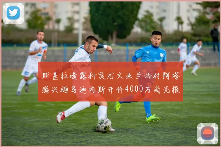 斯基拉透露科莫尤文米兰均对阿塔感兴趣乌迪内斯开价4000万尚无报价