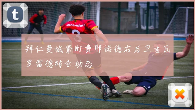 拜仁曼城紧盯费耶诺德右后卫吉瓦罗雷德转会动态