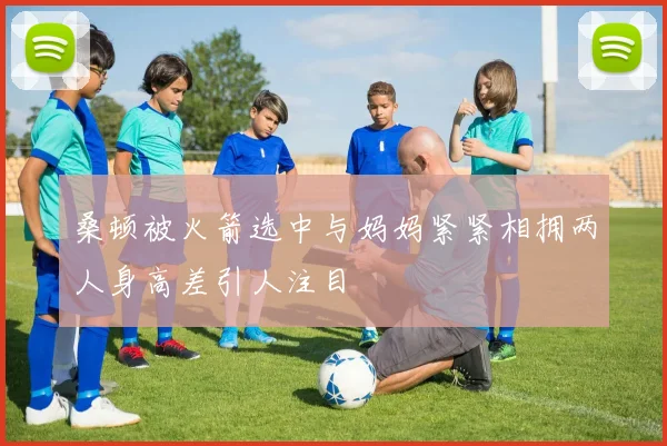 桑顿被火箭选中与妈妈紧紧相拥两人身高差引人注目