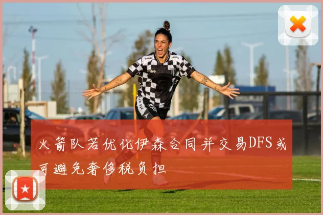火箭队若优化伊森合同并交易DFS或可避免奢侈税负担