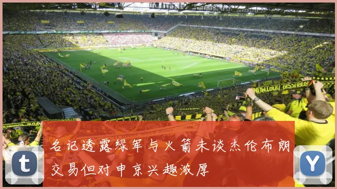 名记透露绿军与火箭未谈杰伦布朗交易但对申京兴趣浓厚