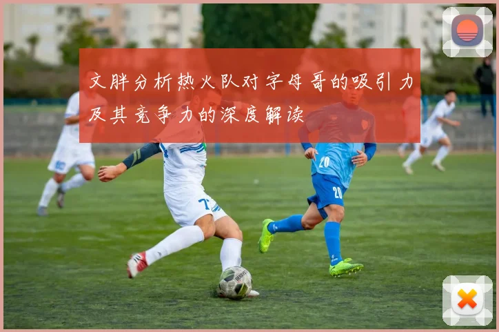 文胖分析热火队对字母哥的吸引力及其竞争力的深度解读