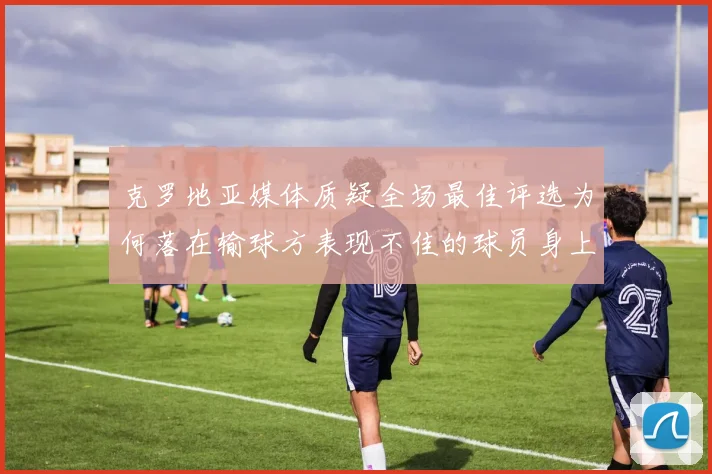 克罗地亚媒体质疑全场最佳评选为何落在输球方表现不佳的球员身上