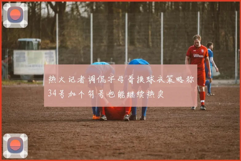 热火记者调侃字母哥换球衣策略称34号加个符号也能继续热卖