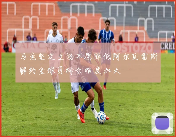 马竞坚定立场不愿降低阿尔瓦雷斯解约金球员转会难度加大
