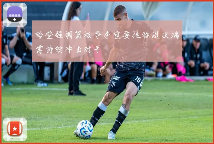 哈登强调篮板争夺重要性称进攻端需持续冲击对手