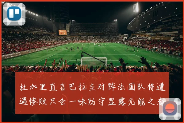 杜加里直言巴拉圭对阵法国队将遭遇惨败只会一味防守显露无能之态