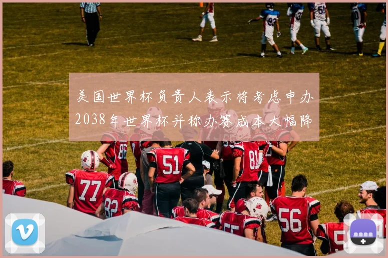 美国世界杯负责人表示将考虑申办2038年世界杯并称办赛成本大幅降低