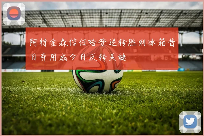 阿特金森信任哈登逆转胜利冰箱昔日弃用成今日反转关键