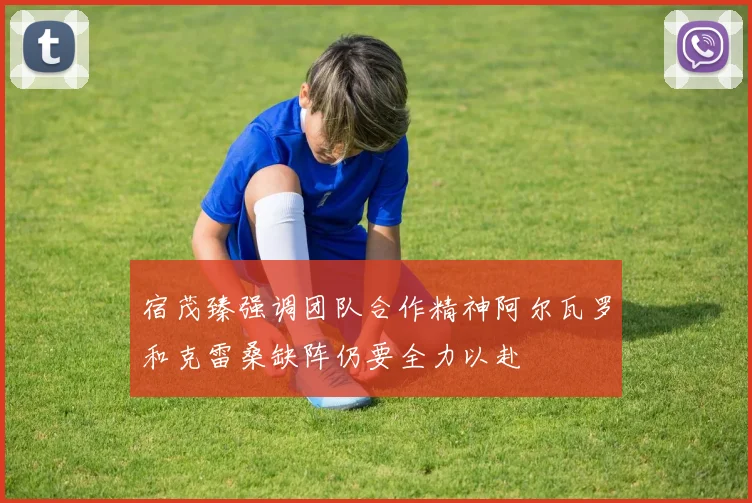 宿茂臻强调团队合作精神阿尔瓦罗和克雷桑缺阵仍要全力以赴