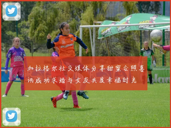 加拉格尔社交媒体分享甜蜜合照喜讯成功求婚与女友共度幸福时光