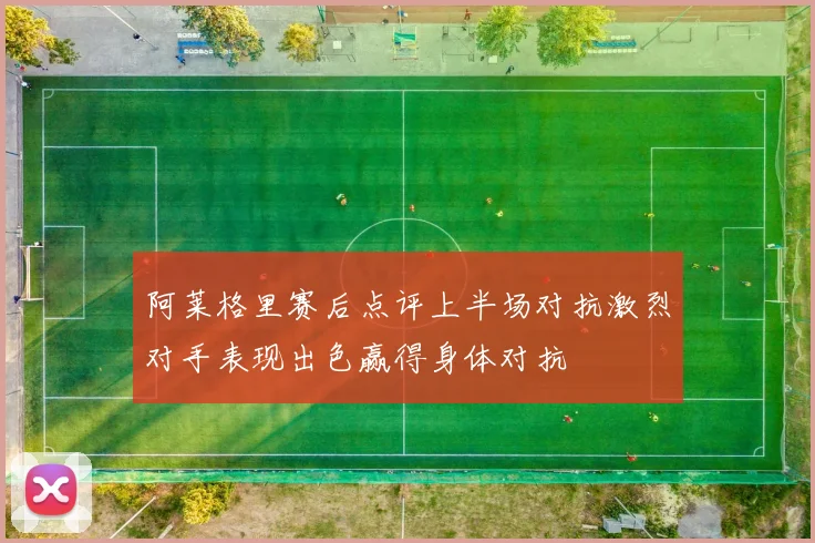 阿莱格里赛后点评上半场对抗激烈对手表现出色赢得身体对抗