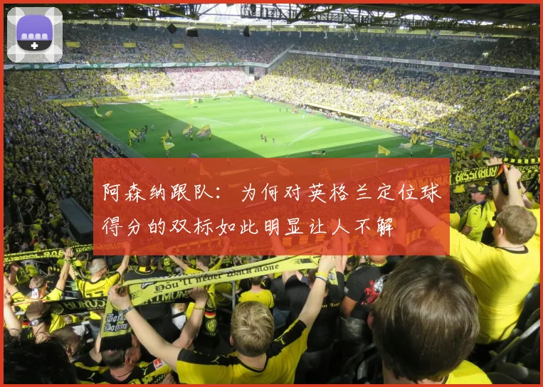 阿森纳跟队：为何对英格兰定位球得分的双标如此明显让人不解