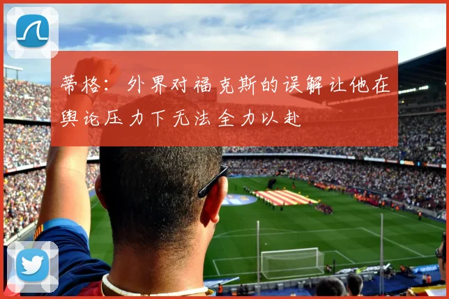 蒂格:外界对福克斯的误解让他在舆论压力下无法全力以赴