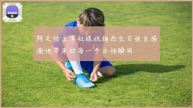 阿足协主席社媒祝梅西生日快乐感谢他带来的每一个永恒瞬间