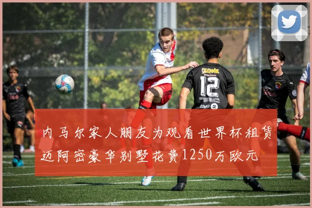 内马尔家人朋友为观看世界杯租赁迈阿密豪华别墅花费1250万欧元