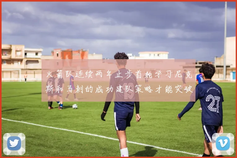 火箭队连续两年止步首轮学习尼克斯和马刺的成功建队策略才能突破瓶颈